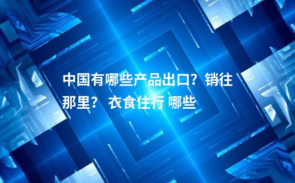 中国有哪些产品出口？销往那里？ 衣食住行 哪些